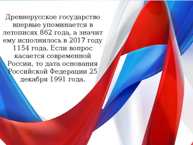Древнерусское государство впервые упоминается в летописях 862 года, а значит ему исполнилось в 2017 году 1154 года. Если вопрос касается современной России, то дата основания Российской Федерации 25 декабря 1991 года. 