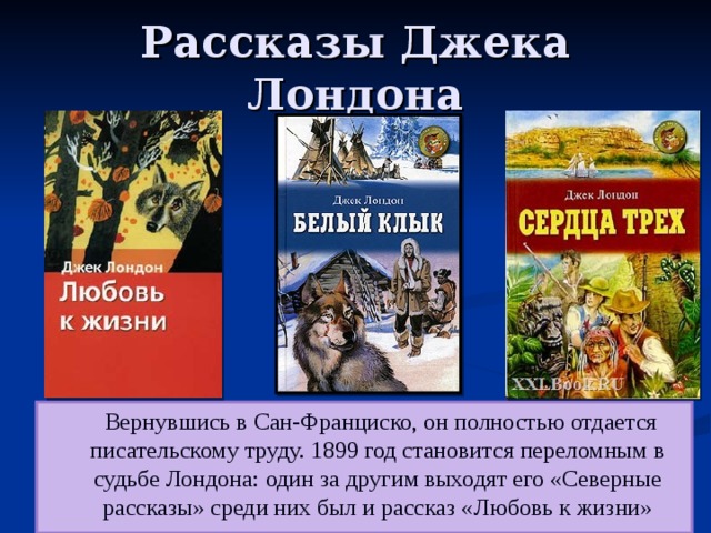 Рассказы Джека Лондона  Вернувшись в Сан-Франциско, он полностью отдается писательскому труду. 1899 год становится переломным в судьбе Лондона: один за другим выходят его «Северные рассказы» среди них был и рассказ «Любовь к жизни» 