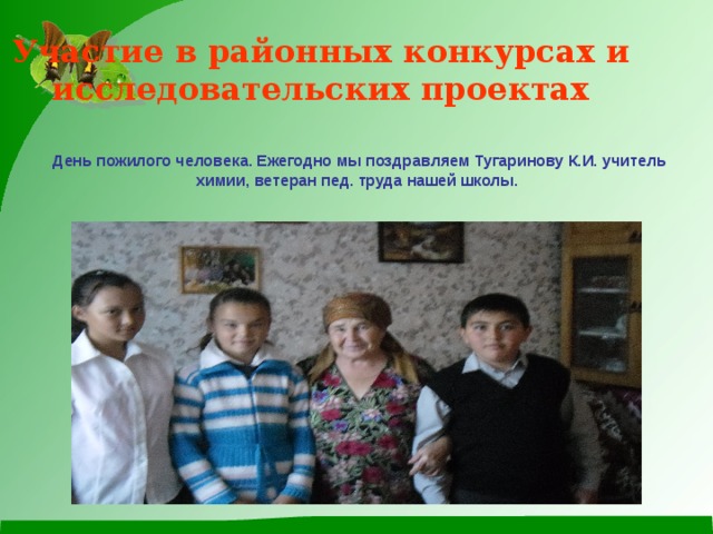 Участие в районных конкурсах и исследовательских проектах  День пожилого человека. Ежегодно мы поздравляем Тугаринову К.И. учитель химии, ветеран пед. труда нашей школы.  