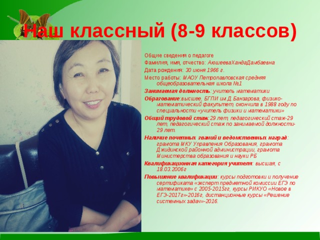 Наш классный (8-9 классов) Общие сведения о педагоге Фамилия, имя, отчество: АюшееваХандаДамбаевна Дата рождения: 30 июня 1966 г . Место работы: МАОУ Петропавловская средняя общеобразовательная школа №1 Занимаемая должность : учитель математики Образование :высшее, БГПИ им.Д.Банзарова, физико-математический факультет, окончила в 1988 году по специальности «учитель физики и математики» Общий трудовой стаж :29 лет, педагогический стаж-29 лет, педагогический стаж по занимаемой должности-29 лет. Наличие почетных званий и ведомственных наград : грамота МКУ Управления Образования, грамота Джидинской районной администрации, грамота Министерства образования и науки РБ Квалификационная категория учителя : высшая, с 18.03.2006г Повышение квалификации : курсы подготовки и получение сертификата «эксперт предметной комиссии ЕГЭ по математике» с 2005-2015гг, курсы РИКУО «Новое в ЕГЭ-2017г»-2016г, дистанционные курсы «Решение системных задач»-2016.  