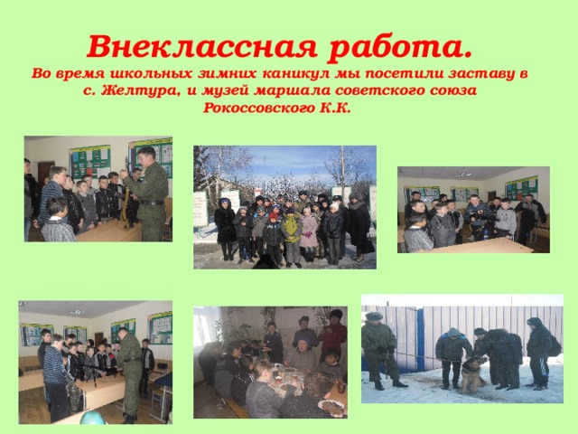    Внеклассная работа.  Во время школьных зимних каникул мы посетили заставу в с. Желтура, и музей маршала советского союза Рокоссовского К.К. 