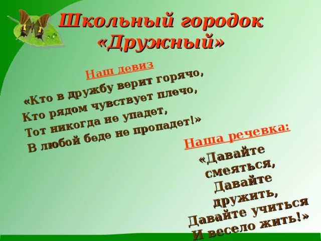 Наш девиз  «Кто в дружбу верит горячо,  Наша речевка: Кто рядом чувствует плечо, Тот никогда не упадет, В любой беде не пропадет!» «Давайте смеяться, Давайте дружить, Давайте учиться И весело жить!» Школьный городок  «Дружный» 