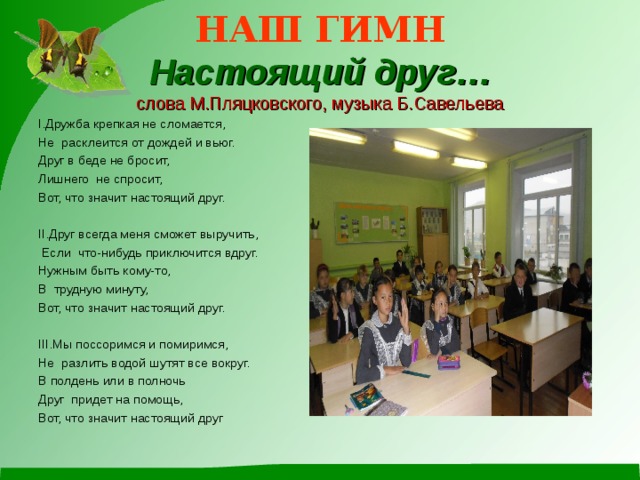 НАШ ГИМН  Настоящий друг…  слова М.Пляцковского, музыка Б.Савельева I.Дружба крепкая не сломается, Не расклеится от дождей и вьюг. Друг в беде не бросит, Лишнего не спросит,  Вот, что значит настоящий друг. II.Друг всегда меня сможет выручить,  Если что-нибудь приключится вдруг. Нужным быть кому-то, В трудную минуту, Вот, что значит настоящий друг. III.Мы поссоримся и помиримся, Не разлить водой шутят все вокруг. В полдень или в полночь Друг придет на помощь,  Вот, что значит настоящий друг  