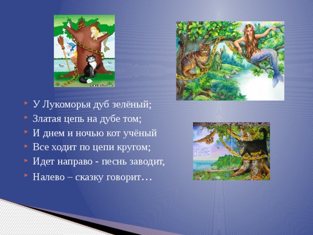 У Лукоморья дуб зелёный; Златая цепь на дубе том; И днем и ночью кот учёный Все ходит по цепи кругом; Идет направо - песнь заводит, Налево – сказку говорит … 