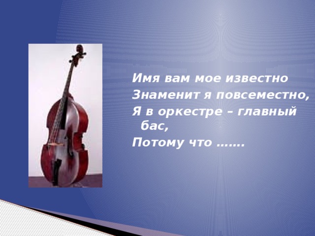 Имя вам мое известно Знаменит я повсеместно, Я в оркестре – главный бас, Потому что ……. 