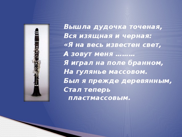 Вышла дудочка точеная, Вся изящная и черная: «Я на весь известен свет, А зовут меня ……… Я играл на поле бранном, На гулянье массовом. Был я прежде деревянным, Стал теперь пластмассовым.  