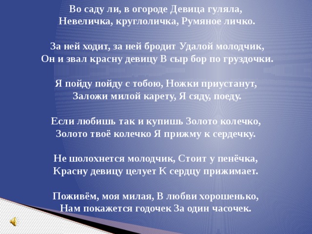 Во саду ли, в огороде Девица гуляла, Невеличка, круглоличка, Румяное личко.   За ней ходит, за ней бродит Удалой молодчик, Он и звал красну девицу В сыр бор по груздочки.  Я пойду пойду с тобою, Ножки приустанут, Заложи милой карету, Я сяду, поеду.  Если любишь так и купишь Золото колечко, Золото твоё колечко Я прижму к сердечку.  Не шолохнется молодчик, Стоит у пенёчка, Красну девицу целует К сердцу прижимает.  Поживём, моя милая, В любви хорошенько, Нам покажется годочек За один часочек.  