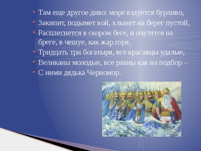 Там еще другое диво: море вздуется бурливо, Закипит, подымет вой, хлынет на берег пустой, Расплеснется в скором беге, и очутятся на бреге, в чешуе, как жар горя, Тридцать три богатыря, все красавцы удалые, Великаны молодые, все равны как на подбор – С ними дядька Черномор. 