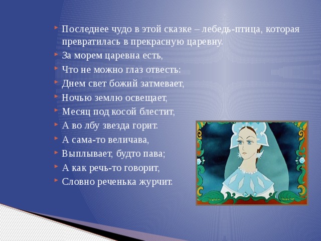 Последнее чудо в этой сказке – лебедь-птица, которая превратилась в прекрасную царевну. За морем царевна есть, Что не можно глаз отвесть: Днем свет божий затмевает, Ночью землю освещает, Месяц под косой блестит, А во лбу звезда горит. А сама-то величава, Выплывает, будто пава; А как речь-то говорит, Словно реченька журчит. 