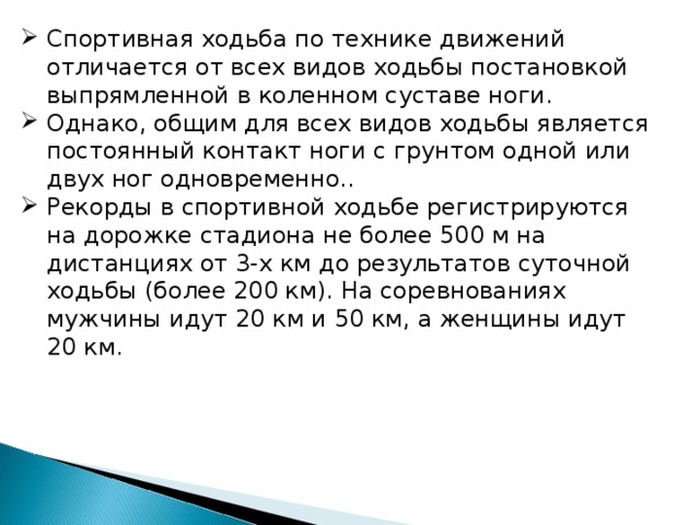 Спортивная ходьба по технике движений отличается от всех видов ходьбы постановкой выпрямленной в коленном суставе ноги. Однако, общим для всех видов ходьбы является постоянный контакт ноги с грунтом одной или двух ног одновременно.. Рекорды в спортивной ходьбе регистрируются на дорожке стадиона не более 500 м на дистанциях от 3-х км до результатов суточной ходьбы (более 200 км). На соревнованиях мужчины идут 20 км и 50 км, а женщины идут 20 км. 