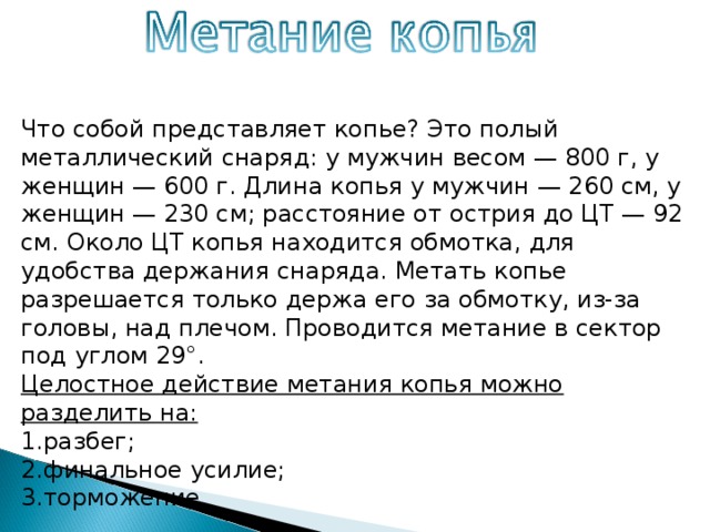 Что собой представляет копье? Это полый металлический снаряд: у мужчин весом — 800 г, у женщин — 600 г. Длина копья у мужчин — 260 см, у женщин — 230 см; расстояние от острия до ЦТ — 92 см. Около ЦТ копья находится обмотка, для удобства держания снаряда. Метать копье разрешается только держа его за обмотку, из-за головы, над плечом. Проводится метание в сектор под углом 29°. Целостное действие метания копья можно разделить на: разбег; финальное усилие; торможение. 