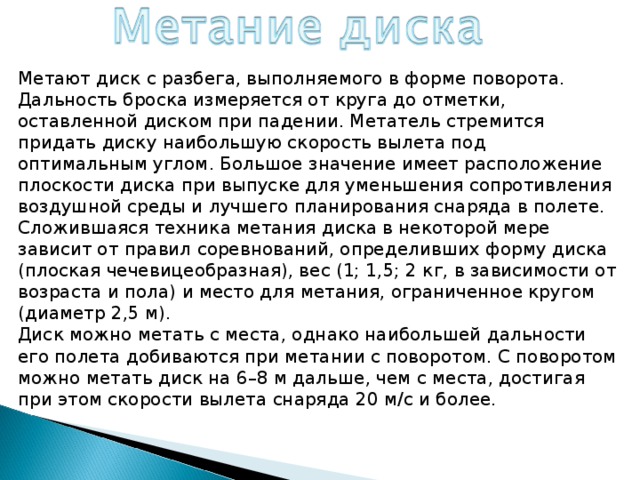 Метают диск с разбега, выполняемого в форме поворота. Дальность броска измеряется от круга до отметки, оставленной диском при падении. Метатель стремится придать диску наибольшую скорость вылета под оптимальным углом. Большое значение имеет расположение плоскости диска при выпуске для уменьшения сопротивления воздушной среды и лучшего планирования снаряда в полете. Сложившаяся техника метания диска в некоторой мере зависит от правил соревнований, определивших форму диска (плоская чечевицеобразная), вес (1; 1,5; 2 кг, в зависимости от возраста и пола) и место для метания, ограниченное кругом (диаметр 2,5 м). Диск можно метать с места, однако наибольшей дальности его полета добиваются при метании с поворотом. С поворотом можно метать диск на 6–8 м дальше, чем с места, достигая при этом скорости вылета снаряда 20 м/с и более. 