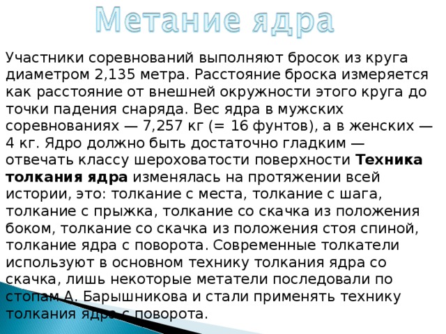 Участники соревнований выполняют бросок из круга диаметром 2,135 метра. Расстояние броска измеряется как расстояние от внешней окружности этого круга до точки падения снаряда. Вес ядра в мужских соревнованиях — 7,257 кг (= 16 фунтов), а в женских — 4 кг. Ядро должно быть достаточно гладким — отвечать классу шероховатости поверхности  Техника толкания ядра  изменялась на протяжении всей истории, это: толкание с места, толкание с шага, толкание с прыжка, толкание со скачка из положения боком, толкание со скачка из положения стоя спиной, толкание ядра с поворота. Современные толкатели используют в основном технику толкания ядра со скачка, лишь некоторые метатели последовали по стопам А. Барышникова и стали применять технику толкания ядра с поворота. 