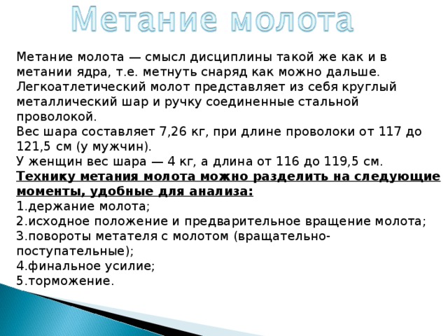 Метание молота — смысл дисциплины такой же как и в метании ядра, т.е. метнуть снаряд как можно дальше.  Легкоатлетический молот представляет из себя круглый металлический шар и ручку соединенные стальной проволокой.  Вес шара составляет 7,26 кг, при длине проволоки от 117 до 121,5 см (у мужчин).  У женщин вес шара — 4 кг, а длина от 116 до 119,5 см. Технику метания молота можно разделить на следующие моменты, удобные для анализа: держание молота; исходное положение и предварительное вращение молота; повороты метателя с молотом (вращательно-поступательные); финальное усилие; торможение. 