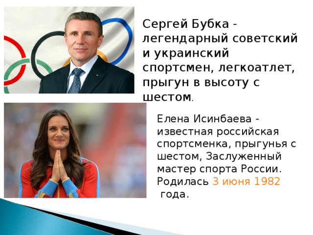 Сергей Бубка - легендарный советский и украинский спортсмен, легкоатлет, прыгун в высоту с шестом . Елена Исинбаева - известная российская спортсменка, прыгунья с шестом, Заслуженный мастер спорта России. Родилась  3 июня   1982  года. 
