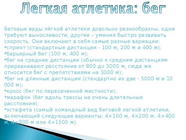 Беговые виды лёгкой атлетики довольно разнообразны, одни требуют выносливости, другие – умения быстро развивать скорость. Они включают в себя самые разные вариации: спринт (стандартные дистанции - 100 м, 200 м и 400 м); барьерный бег (100 м, 400 м); бег на средние дистанции (обычно к средним дистанциям приравнивают расстояние от 800 до 3000 м, сюда же относится бег с препятствиями на 3000 м); бег на длинные дистанции (стандартно их две - 5000 м и 10 000 м); кросс (бег по пересеченной местности); марафон (бег вдоль трассы на очень длительные расстояния); эстафета (самый командный вид беговой легкой атлетики, включающий следующие варианты: 4×100 м, 4×200 м, 4×400 м, 4×800 м или 4×1500 м). 