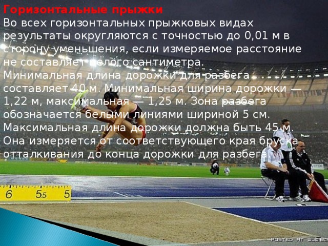 Горизонтальные прыжки Во всех горизонтальных прыжковых видах результаты округляются с точностью до 0,01 м в сторону уменьшения, если измеряемое расстояние не составляет целого сантиметра. Минимальная длина дорожки для разбега составляет 40 м. Минимальная ширина дорожки — 1,22 м, максимальная — 1,25 м. Зона разбега обозначается белыми линиями шириной 5 см. Максимальная длина дорожки должна быть 45 м. Она измеряется от соответствующего края бруска отталкивания до конца дорожки для разбега. 