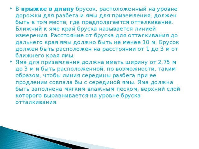 В  прыжке в длину  брусок, расположенный на уровне дорожки для разбега и ямы для приземления, должен быть в том месте, где предполагается отталкивание. Ближний к яме край бруска называется линией измерения. Расстояние от бруска для отталкивания до дальнего края ямы должно быть не менее 10 м. Брусок должен быть расположен на расстоянии от 1 до 3 м от ближнего края ямы. Яма для приземления должна иметь ширину от 2,75 м до 3 м и быть расположенной, по возможности, таким образом, чтобы линия середины разбега при ее продлении совпала бы с серединой ямы. Яма должна быть заполнена мягким влажным песком, верхний слой которого выравнивается на уровне бруска отталкивания.   