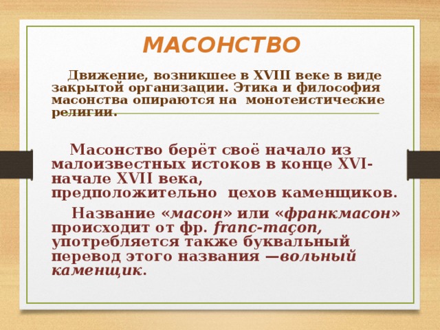 МАСОНСТВО  Движение, возникшее в XVIII веке в виде закрытой организации. Этика и философия масонства опираются на  монотеистические религии.   Масонство берёт своё начало из малоизвестных истоков в конце XVI-начале XVII века, предположительно  цехов каменщиков.  Название « масон » или « франкмасон » происходит от фр.  franc-maçon, употребляется также буквальный перевод этого названия — вольный каменщик . 