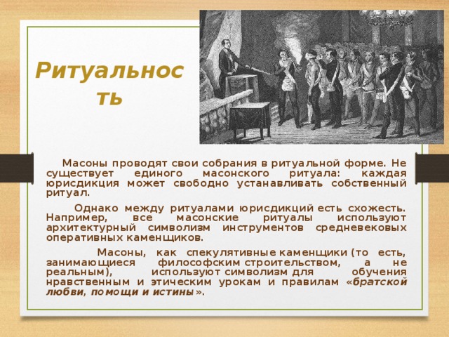  Ритуальность    Масоны проводят свои собрания в ритуальной форме. Не существует единого масонского ритуала: каждая юрисдикция может свободно устанавливать собственный ритуал.  Однако между ритуалами юрисдикций есть схожесть. Например, все масонские ритуалы используют архитектурный символизм инструментов средневековых оперативных каменщиков.  Масоны, как спекулятивные каменщики (то есть, занимающиеся философским строительством, а не реальным), используют символизм для обучения нравственным и этическим урокам и правилам « братской любви, помощи и истины ». 