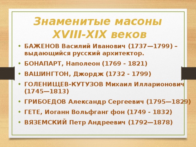 Знаменитые масоны  XVIII-XIX веков БАЖЕНОВ Василий Иванович (1737—1799) – выдающийся русский архитектор. БОНАПАРТ, Наполеон (1769 - 1821) ВАШИНГТОН, Джордж (1732 - 1799) ГОЛЕНИЩЕВ-КУТУЗОВ Михаил Илларионович (1745—1813) ГРИБОЕДОВ Александр Сергеевич (1795—1829) ГЕТЕ, Иоганн Вольфганг фон (1749 - 1832) ВЯЗЕМСКИЙ Петр Андреевич (1792—1878)     