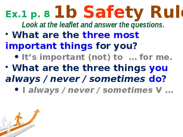 1b Safe ty Rules Ex.1 p. 8  Look at the leaflet and answer the questions.  What are the three most important things for you?  It’s important (not) to … for me.  It’s important (not) to … for me.  What are the three things you  always / never / sometimes do ?  I always / never / sometimes V …  I always / never / sometimes V … 