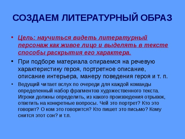 СОЗДАЕМ ЛИТЕРАТУРНЫЙ ОБРАЗ Цель: научиться видеть литературный персонаж как живое лицо и выделять в тексте способы раскрытия его характера. При подборе материала опираемся на речевую характеристику героя, портретное описание, описание интерьера, манеру поведения героя и т. п. Ведущий читает вслух по очереди для каждой команды определенный набор фрагментов художественного текста. Игроки должны определить, из какого произведения отрывок, ответить на конкретные вопросы. Чей это портрет? Кто это говорит? О ком это говорится? Кто пишет это письмо? Кому снится этот сон? и т.п. 