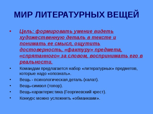 МИР ЛИТЕРАТУРНЫХ ВЕЩЕЙ Цель: формировать умение видеть художественную деталь в тексте и понимать ее смысл, ощутить достоверность, «фактуру» предмета, «спрятанного» за словом, воспринимать его в реальности. Командам предлагается набор «литературных» предметов, которые надо «опознать». Вещь - психологическая деталь (халат). Вещь-символ (топор). Вещь-характеристика (Георгиевский крест). Конкурс можно усложнить «обманками». 