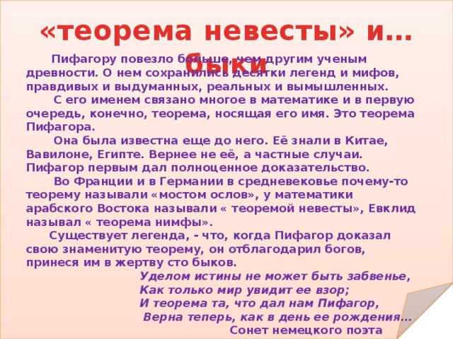 «теорема невесты» и… быки  Пифагору повезло больше, чем другим ученым древности. О нем сохранились десятки легенд и мифов, правдивых и выдуманных, реальных и вымышленных.  С его именем связано многое в математике и в первую очередь, конечно, теорема, носящая его имя. Это теорема Пифагора.  Она была известна еще до него. Её знали в Китае, Вавилоне, Египте. Вернее не её, а частные случаи. Пифагор первым дал полноценное доказательство.  Во Франции и в Германии в средневековье почему-то теорему называли «мостом ослов», у математики арабского Востока называли « теоремой невесты», Евклид называл « теорема нимфы».  Существует легенда, - что, когда Пифагор доказал свою знаменитую теорему, он отблагодарил богов, принеся им в жертву сто быков.  Уделом истины не может быть забвенье,  Как только мир увидит ее взор;  И теорема та, что дал нам Пифагор,  Верна теперь, как в день ее рождения…  Сонет немецкого поэта Альберта фон Шамиссо  