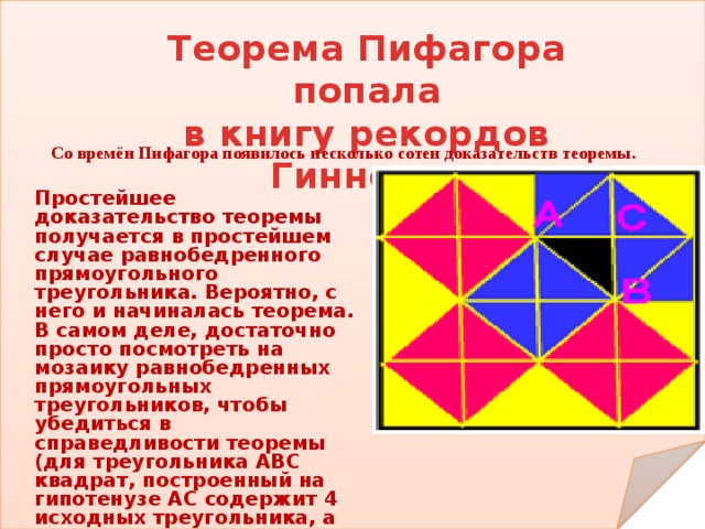 Теорема Пифагора попала в книгу рекордов Гиннеса Со времён Пифагора появилось несколько сотен доказательств теоремы. Простейшее доказательство теоремы получается в простейшем случае равнобедренного прямоугольного треугольника. Вероятно, с него и начиналась теорема. В самом деле, достаточно просто посмотреть на мозаику равнобедренных прямоугольных треугольников, чтобы убедиться в справедливости теоремы (для треугольника АВС квадрат, построенный на гипотенузе АС содержит 4 исходных треугольника, а квадраты, построенные на катетах – по 2 треугольника) Теорема доказана . 
