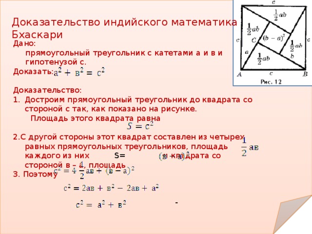 Доказательство индийского математика Бхаскари Дано:  прямоугольный треугольник с катетами а и в и  гипотенузой с. Доказать: Доказательство: Достроим прямоугольный треугольник до квадрата со стороной с так, как показано на рисунке.  Площадь этого квадрата равна 2.С другой стороны этот квадрат составлен из четырех равных прямоугольных треугольников, площадь каждого из них S= и квадрата со стороной в – а, площадь 3. Поэтому  -  