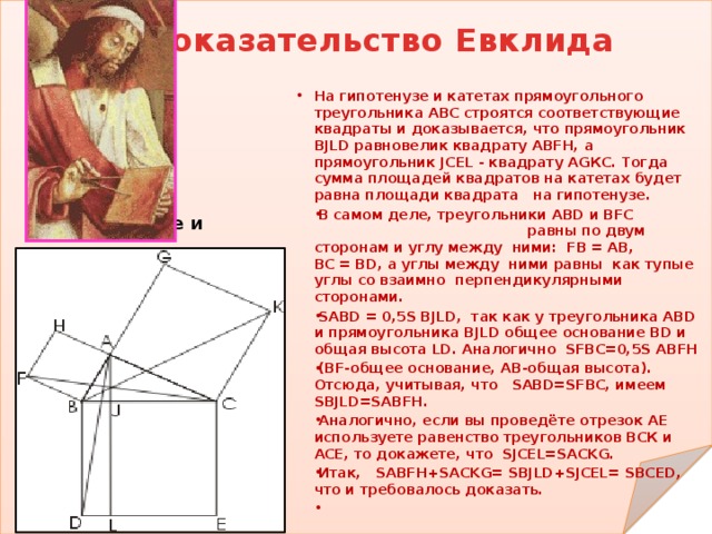 На гипотенузе и Доказательство Евклида На гипотенузе и катетах прямоугольного треугольника АВС строятся соответствующие квадраты и доказывается, что прямоугольник BJLD равновелик квадрату ABFH, а прямоугольник JCEL - квадрату АGКС. Тогда сумма площадей квадратов на катетах будет равна площади квадрата на гипотенузе. В самом деле, треугольники ABD и BFC равны по двум сторонам и углу между ними: FB = AB, BC = BD, а углы между ними равны как тупые углы со взаимно перпендикулярными сторонами. SABD = 0,5S BJLD, так как у треугольника ABD и прямоугольника BJLD общее основание BD и общая высота LD. Аналогично SFBC=0,5S ABFH (BF-общее основание, АВ-общая высота). Отсюда, учитывая, что SABD=SFBC, имеем SBJLD=SABFH. Аналогично, если вы проведёте отрезок АЕ используете равенство треугольников ВСК и АСЕ, то докажете, что SJCEL=SACKG. Итак, SABFH+SACKG= SBJLD+SJCEL= SBCED, что и требовалось доказать.  