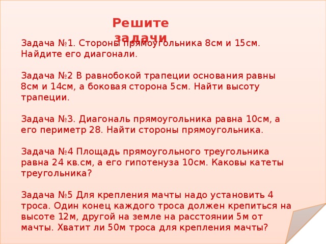 Решите задачи Задача №1. Стороны прямоугольника 8см и 15см. Найдите его диагонали. Задача №2 В равнобокой трапеции основания равны 8см и 14см, а боковая сторона 5см. Найти высоту трапеции. Задача №3. Диагональ прямоугольника равна 10см, а его периметр 28. Найти стороны прямоугольника. Задача №4 Площадь прямоугольного треугольника равна 24 кв.см, а его гипотенуза 10см. Каковы катеты треугольника? Задача №5 Для крепления мачты надо установить 4 троса. Один конец каждого троса должен крепиться на высоте 12м, другой на земле на расстоянии 5м от мачты. Хватит ли 50м троса для крепления мачты? 
