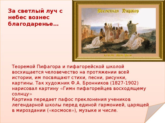 За светлый луч с небес вознес благодаренье… Теоремой Пифагора и пифагорейской школой восхищается человечество на протяжении всей истории, им посвящают стихи, песни, рисунки, картины. Так художник Ф.А. Бронников (1827-1902) нарисовал картину «Гимн пифагорейцев восходящему солнцу» Картина передает пафос преклонения учеников легендарной школы перед единой гармонией, царящей в мироздании («космосе»), музыке и числе. 