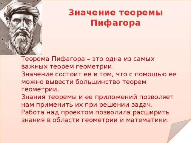 Значение теоремы Пифагора Теорема Пифагора – это одна из самых важных теорем геометрии. Значение состоит ее в том, что с помощью ее можно вывести большинство теорем геометрии. Знания теоремы и ее приложений позволяет нам применить их при решении задач. Работа над проектом позволила расширить знания в области геометрии и математики. 