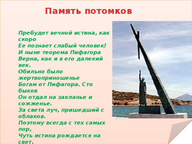 Память потомков Пребудет вечной истина, как скоро  Ее познает слабый человек!  И ныне теорема Пифагора  Верна, как и в его далекий век.  Обильно было жертвоприношенье  Богам от Пифагора. Сто быков  Он отдал на закланье и сожженье. За света луч, пришедший с облаков.  Поэтому всегда с тех самых пор,  Чуть истина рождается на свет,  Быки ревут, ее почуя, вслед.  Они не в силах свету помешать.  А могут лишь, закрыв глаза, дрожать. От страха, что вселил в них Пифагор .    