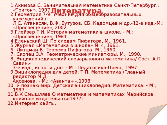  1.Акимова С. Занимательная математика Санкт-Петербург.: «Тригон», 1997.  2.Геометрия 7-9: Учебник для общеобразовательных учреждений /  Л.С. Атанасян, В.Ф. Бутузов, СБ. Кадомцев и др.-12-е изд.-М.: «Просвещение», 2002.  3.Глейзер Г.И. История математики в школе. - М.: «Просвещение», 1981.  4.Еленьский Ш. По следам Пифагора, М., 1961.  5.Журнал «Математика в школе» № 4, 1991.  6. Литцман В. Теорема Пифагора. М., 1960.  7. Скопец З.А. Геометрические миниатюры. М., 1990.  8. Энциклопедический словарь юного математика/ Сост. А.П. Савин.-  3-е изд., испр. и доп. - М.: Педагогика-Пресс, 1997.  9.Энциклопедия для детей. Т.П. Математика /Главный редактор М.Д.  Аксенова. - М.: «Аванта+»,1998.  10. Я познаю мир: Детская энциклопедия: Математика. - М., 1997  11.В.К Смышляев О математике и математиках Марийское книжное издательство1977г.  12.Интернет сайты. Литература  