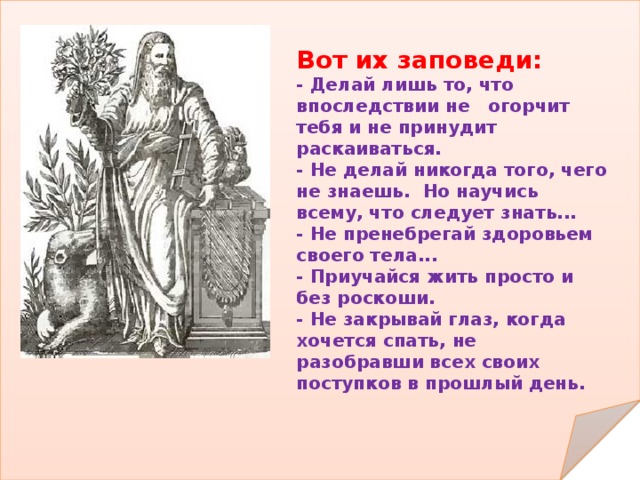 Вот их заповеди:  - Делай лишь то, что впоследствии не огорчит тебя и не принудит раскаиваться.  - Не делай никогда того, чего не знаешь. Но научись всему, что следует знать...  - Не пренебрегай здоровьем своего тела...  - Приучайся жить просто и без роскоши.  - Не закрывай глаз, когда хочется спать, не разобравши всех своих поступков в прошлый день. 