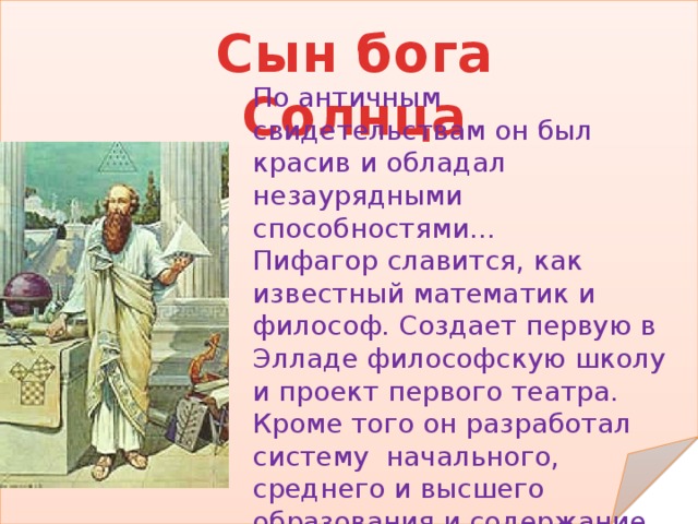 Сын бога Солнца По античным свидетельствам он был красив и обладал незаурядными способностями… Пифагор славится, как известный математик и философ. Создает первую в Элладе философскую школу и проект первого театра. Кроме того он разработал систему начального, среднего и высшего образования и содержание таких наук, как грамматика, арифметика, астрономия, геометрия, музыка, поэтика и риторика.   