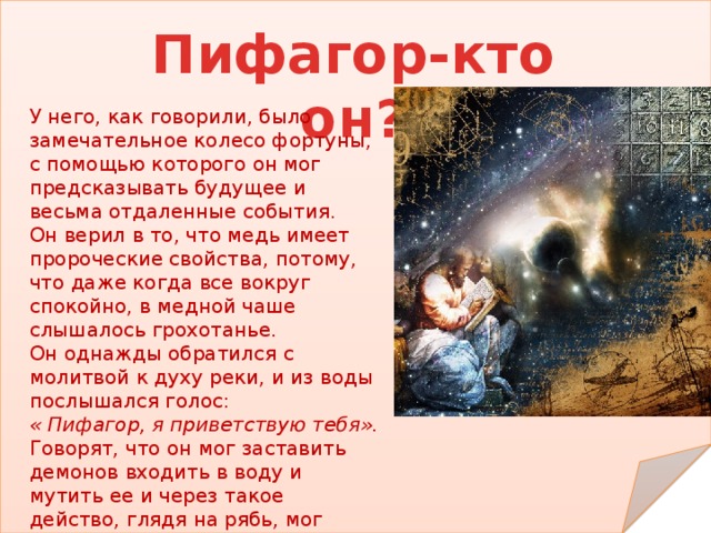 Пифагор-кто он? У него, как говорили, было замечательное колесо фортуны, с помощью которого он мог предсказывать будущее и весьма отдаленные события. Он верил в то, что медь имеет пророческие свойства, потому, что даже когда все вокруг спокойно, в медной чаше слышалось грохотанье. Он однажды обратился с молитвой к духу реки, и из воды послышался голос: « Пифагор, я приветствую тебя». Говорят, что он мог заставить демонов входить в воду и мутить ее и через такое действо, глядя на рябь, мог предсказывать некоторые вещи. 