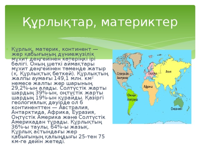 Құрлықтар, материктер Құрлық, материк, континент — жер қабығының дүниежүзілік мұхит деңгейінен көтеріңкі ірі бөлігі. Оның шеткі аймақтары мұхит деңгейінен төменде жатыр (қ. Құрлықтық беткей). Құрлықтың жалпы аумағы 149,1 млн. км² немесе жалпы жер шарының 29,2%-ын алады. Солтүстік жарты шардың 39%-ын, оңтүстік жарты шардың 19%-ын құрайды. Қазіргі геологиялық дәуірде ол 6 континенттен — Австралия, Антарктида, Африка, Еуразия, Оңтүстік Америка және Солтүстік Америкадан тұрады. Құрлықтың 36%-ы таулы, 64%-ы жазық. Құрлық астындағы жер қабығының қалыңдығы 25-тен 75 км-ге дейін жетеді. 