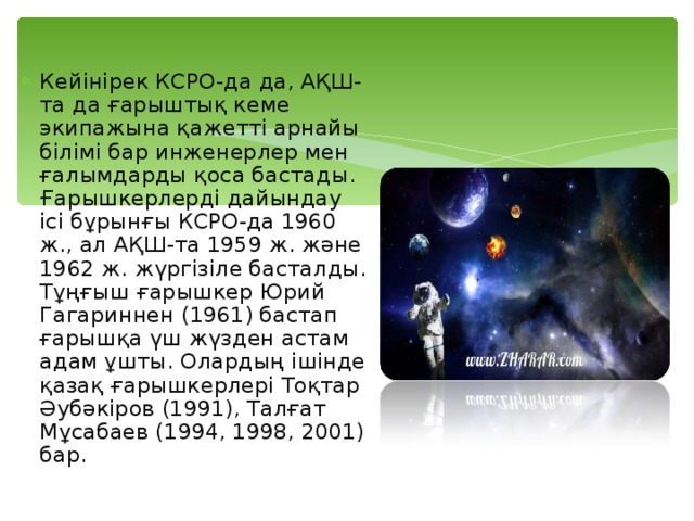 Кейінірек КСРО-да да, АҚШ-та да ғарыштық кеме экипажына қажетті арнайы білімі бар инженерлер мен ғалымдарды қоса бастады. Ғарышкерлерді дайындау ісі бұрынғы КСРО-да 1960 ж., ал АҚШ-та 1959 ж. және 1962 ж. жүргізіле басталды. Тұңғыш ғарышкер Юрий Гагариннен (1961) бастап ғарышқа үш жүзден астам адам ұшты. Олардың ішінде қазақ ғарышкерлері Тоқтар Әубәкіров (1991), Талғат Мұсабаев (1994, 1998, 2001) бар. 