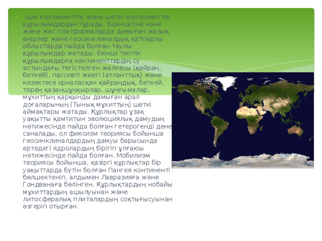  Ішкі континенттік және шеткі континенттік құрылымдардан тұрады. Біріншісіне көне және жас платформаларда дамыған жазық өңірлер және геосинклиналдық қатпарлы облыстарда пайда болған таулы құрылымдар жатады. Екінші типтік құрылымдарға континенттердің су астындағы тегістелген жалғасы (қайраң, беткей), пассивті жиегі (атланттық) және кезектесе орналасқан қайраңдық, беткей, терең қазаншұңқырлар, шұңғымалар, мұхиттың қарқынды дамыған арал доғаларының (Тынық мұхиттың) шеткі аймақтары жатады. Құрлықтар ұзақ уақытты қамтитын эволюциялық дамудың нәтижесінде пайда болған гетерогенді дене саналады, ол фиксизм теориясы бойынша геосинклиналдардың дамуы барысында ертедегі ядролардың бірігіп ұлғаюы нәтижесінде пайда болған. Мобилизм теориясы бойынша, қазіргі құрлықтар бір уақыттарда бүтін болған Пангея континенті бөлшектеніп, алдымен Лавразияға және Гондванаға бөлінген. Құрлықтардың нобайы мұхиттардың ашылуынан және литосфералық плиталардың соқтығысуынан өзгеріп отырған. 