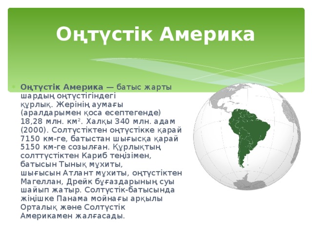 Оңтүстік Америка Оңтүстік Америка  — батыс жарты шардың оңтүстігіндегі құрлық. Жерінің аумағы (аралдарымен қоса есептегенде) 18,28 млн. км². Халқы 340 млн. адам (2000). Солтүстіктен оңтүстікке қарай 7150 км-ге, батыстан шығысқа қарай 5150 км-ге созылған. Құрлықтың солттүстіктен Кариб теңізімен, батысын Тынық мұхиты, шығысын Атлант мұхиты, оңтүстіктен Магеллан, Дрейк бұғаздарының суы шайып жатыр. Солтүстік-батысында жіңішке Панама мойнағы арқылы Орталық және Солтүстік Америкамен жалғасады.  