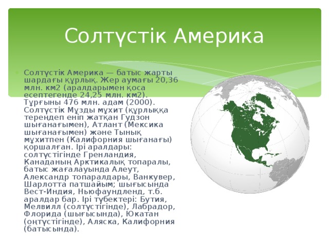 Солтүстік Америка Солтүстік Америка — батыс жарты шардағы құрлық. Жер аумағы 20,36 млн. км2 (аралдарымен қоса есептегенде 24,25 млн. км2). Тұрғыны 476 млн. адам (2000). Солтүстік Мұзды мұхит (құрлыққа тереңдеп еніп жатқан Гудзон шығанағымен), Атлант (Мексика шығанағымен) және Тынық мұхитпен (Калифорния шығанағы) қоршалған. Ірі аралдары: солтүстігінде Гренландия, Канаданың Арктикалық топаралы, батыс жағалауында Алеут, Александр топаралдары, Ванкувер, Шарлотта патшайым; шығысында Вест-Индия, Ньюфаундленд, т.б. аралдар бар. I рі түбектері: Бутия, Мелвилл (солтүстігінде), Лабрадор, Флорида (шығысында), Юкатан (оңтүстігінде), Аляска, Калифорния (батысында). 