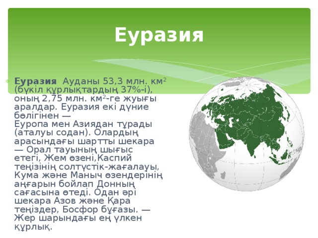 Еуразия Еуразия   Ауданы 53,3 млн. км² (бүкіл құрлықтардың 37%-і), оның 2,75 млн. км²-ге жуығы аралдар. Еуразия екі дүние бөлігінен —Еуропа мен Азиядан тұрады (аталуы содан). Олардың арасындағы шартты шекара — Орал тауының шығыс етегі, Жем өзені,Каспий теңізінің солтүстік-жағалауы, Кума және Маныч өзендерінің аңғарын бойлап Донның сағасына өтеді. Одан әрі шекара Азов және Қара теңіздер, Босфор бұғазы. — Жер шарындағы ең үлкен құрлық. 
