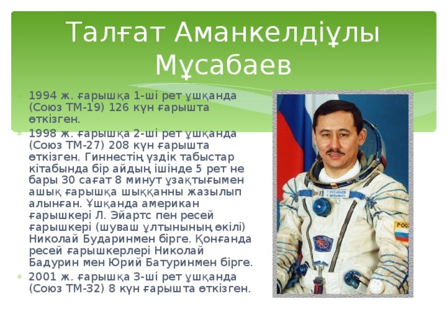 Талғат Аманкелдіұлы Мұсабаев 1994 ж. ғарышқа 1-ші рет ұшқанда (Союз ТМ-19) 126 күн ғарышта өткізген. 1998 ж. ғарышқа 2-ші рет ұшқанда (Союз ТМ-27) 208 күн ғарышта өткізген. Гиннестің үздік табыстар кітабында бір айдың ішінде 5 рет не бары 30 сағат 8 минут ұзақтығымен ашық ғарышқа шыққанны жазылып алынған. Ұшқанда американ ғарышкері Л. Эйартс пен ресей ғарышкері (шуваш ұлтынының өкілі) Николай Бударинмен бірге. Қонғанда ресей ғарышкерлері Николай Бадурин мен Юрий Батуринмен бірге. 2001 ж. ғарышқа 3-ші рет ұшқанда (Союз ТМ-32) 8 күн ғарышта өткізген. 