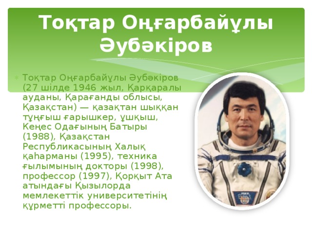Тоқтар Оңғарбайұлы Әубәкіров Тоқтар Оңғарбайұлы Әубәкіров (27 шілде 1946 жыл, Қарқаралы ауданы, Қарағанды облысы, Қазақстан) — қазақтан шыққан тұңғыш ғарышкер, ұшқыш, Кеңес Одағының Батыры (1988), Қазақстан Республикасының Халық қаһарманы (1995), техника ғылымының докторы (1998), профессор (1997), Қорқыт Ата атындағы Қызылорда мемлекеттік университетінің құрметті профессоры. 