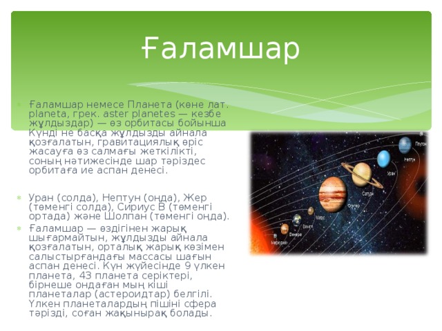 Ғаламшар Ғаламшар немесе Планета (көне лат. planeta, грек. aster planet е s — кезбе жұлдыздар) — өз орбитасы бойынша Күнді не басқа жұлдызды айнала қозғалатын, гравитациялық өріс жасауға өз салмағы жеткілікті, соның нәтижесінде шар тәріздес орбитаға ие аспан денесі.  Уран (солда), Нептун (оңда), Жер (төменгі солда), Сириус B ( төменгі ортада) және Шолпан (төменгі оңда). Ғаламшар — өздігінен жарық шығармайтын, жұлдызды айнала қозғалатын, орталық жарық көзімен салыстырғандағы массасы шағын аспан денесі. Күн жүйесінде 9 үлкен планета, 43 планета серіктері, бірнеше ондаған мың кіші планеталар (астероидтар) белгілі. Үлкен планеталардың пішіні сфера тәрізді, соған жақынырақ болады. 