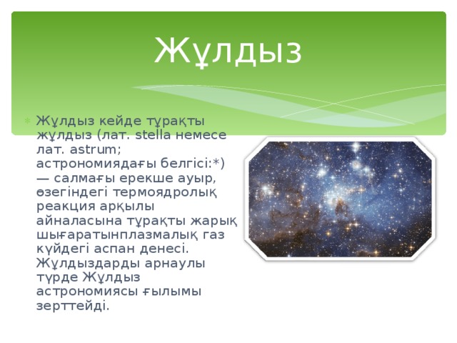 Жұлдыз Жұлдыз кейде тұрақты жұлдыз (лат. stella немесе лат. astrum; астрономиядағы белгісі:*) — салмағы ерекше ауыр, өзегіндегі термоядролық реакция арқылы айналасына тұрақты жарық шығаратынплазмалық газ күйдегі аспан денесі. Жұлдыздарды арнаулы түрде Жұлдыз астрономиясы ғылымы зерттейді. 